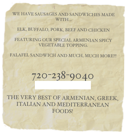    
WE HAVE SAUSAGES AND SANDWICHES MADE WITH...
ELK, BUFFALO, PORK, BEEF AND CHICKEN
FEATURING OUR SPECIAL ARMENIAN SPICY VEGETABLE TOPPING.
FALAFEL SANDWICH AND MUCH, MUCH MORE!!!
720-238-9040
OUR LOCATION
THE VERY BEST OF ARMENIAN, GREEK,
ITALIAN AND MEDITERRANEAN FOODS!
